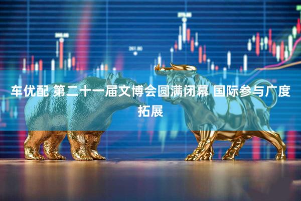 车优配 第二十一届文博会圆满闭幕 国际参与广度拓展
