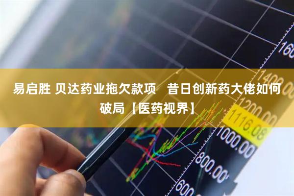 易启胜 贝达药业拖欠款项   昔日创新药大佬如何破局【医药视界】