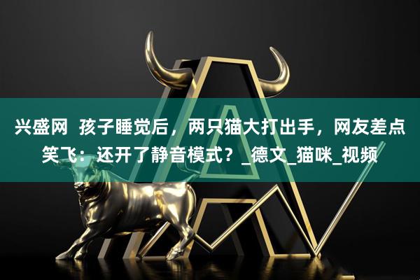 兴盛网  孩子睡觉后，两只猫大打出手，网友差点笑飞：还开了静音模式？_德文_猫咪_视频