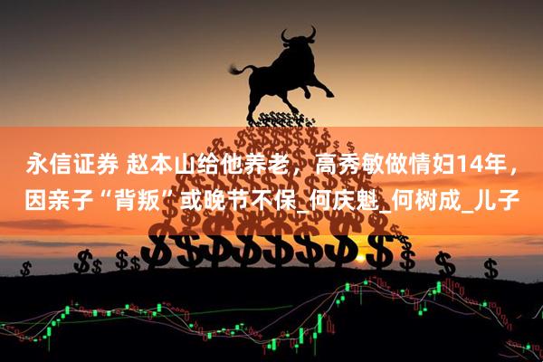 永信证券 赵本山给他养老,高秀敏做情妇14年,因亲子“背叛”或晚节不保_何庆魁_何树成_儿子