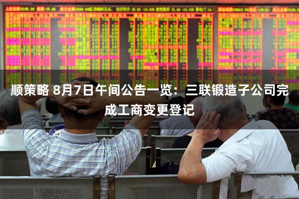 顺策略 8月7日午间公告一览：三联锻造子公司完成工商变更登记