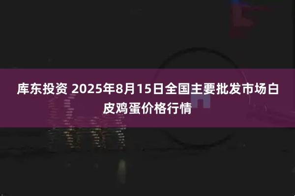 库东投资 2025年8月15日全国主要批发市场白皮鸡蛋价格行情