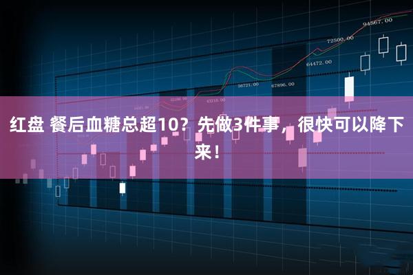 红盘 餐后血糖总超10？先做3件事，很快可以降下来！