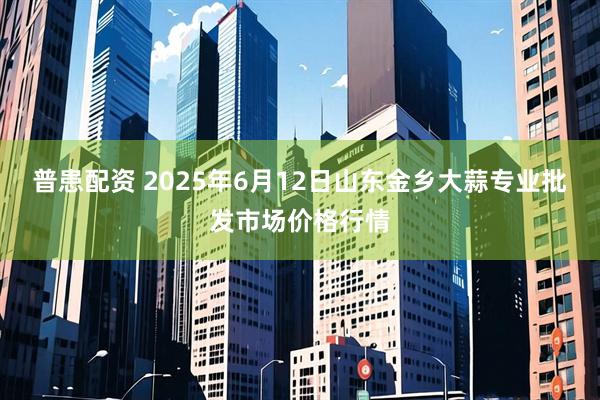普患配资 2025年6月12日山东金乡大蒜专业批发市场价格行情