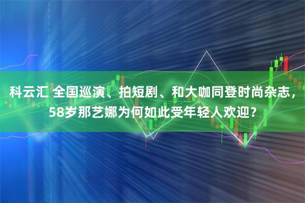 科云汇 全国巡演、拍短剧、和大咖同登时尚杂志，58岁那艺娜为何如此受年轻人欢迎？