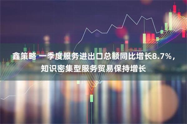 鑫策略 一季度服务进出口总额同比增长8.7%，知识密集型服务贸易保持增长