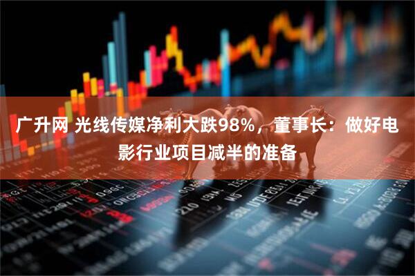 广升网 光线传媒净利大跌98%，董事长：做好电影行业项目减半的准备