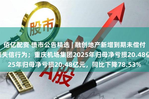 佰亿配资 债市公告精选 | 融创地产新增到期未偿付债务8.476亿元及2项失信行为；重庆机场集团2025年归母净亏损20.48亿元，同比下降78.53%